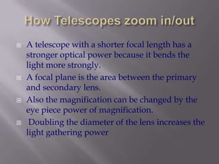 How Telescopes zoom in/outA telescope with a shorter focal length has a stronger optical power because it bends the light more strongly. A focal plane is the area between the primary and secondary lens.Also the magnification can be changed by the eye piece power of magnification. Doubling the diameter of the lens increases the light gathering power