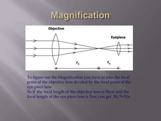 MagnificationTo figure out the Magnification you have to take the focal point of the objective lens divided by the focal point of the eye piece lensSo if  the focal length of the objective lens is 50cm and the focal length of the eye piece lens is 5cm you get  50/5=10x 