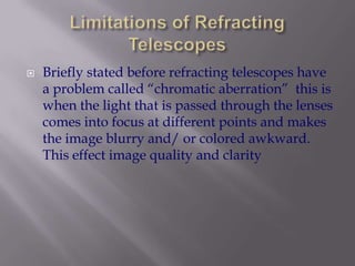 Limitations of Refracting TelescopesBriefly stated before refracting telescopes have a problem called “chromatic aberration”  this is when the light that is passed through the lenses comes into focus at different points and makes the image blurry and/ or colored awkward. This effect image quality and clarity