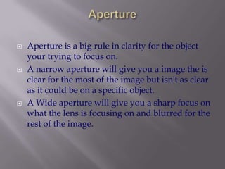 ApertureAperture is a big rule in clarity for the object your trying to focus on. A narrow aperture will give you a image the is clear for the most of the image but isn't as clear as it could be on a specific object.A Wide aperture will give you a sharp focus on what the lens is focusing on and blurred for the rest of the image. 