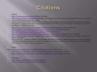 CitationsPictureshttp://s1.hubimg.com/u/1445852_f520.jpg Title pagehttp://images.google.com/imgres?imgurl=http://www.garone.net/tony/telescopes.gif&imgrefurl=http://www.garone.net/tony/mehistree.html&usg=__s6Hlis-AgkJVl_sEam8_Qtks8G4=&h=377&w=383&sz=14&hl=en&start=24&itbs=1&tbnid=Kche6sPDLW2YjM:&tbnh=121&tbnw=123&prev=/images%3Fq%3Dtelescopes%26start%3D21%26hl%3Den%26sa%3DN%26gbv%3D2%26ndsp%3D21%26tbs%3Disch:1 3 different telescopeshttp://www.company7.com/orion/graphics/NewtonianLightPath649499.jpg reflecting telescopehttp://stellafane.org/tm/atm/general/images/atm_type_cat.gif  catadioptric telescopehttp://en.wikipedia.org/wiki/Refracting_telescope Refracting telescopehttp://en.wikipedia.org/wiki/File:Chromatic_aberration_%28comparison%29.jpg chromatic aberration http://images.google.com/imgres?imgurl=http://lcogt.net/files/jbarton/galilean.png&imgrefurl=http://lcogt.net/en/book/refracting-telescopes&usg=__oC4dbVlcxnfSRkUH7HcpxZO4fDg=&h=947&w=1956&sz=166&hl=en&start=1&um=1&itbs=1&tbnid=oiH513pF2nf6xM:&tbnh=73&tbnw=150&prev=/images%3Fq%3Dhow%2Btelescopes%2Bmagnify%26um%3D1%26hl%3Den%26sa%3DN%26tbs%3Disch:1 magnification Videos:http://www.youtube.com/watch?v=nkl8RMPi5Mo&feature=related earth zoom inhttp://www.youtube.com/watch?v=dX4MspMoWiw&feature=related earth zoom outhttp://www.youtube.com/watch?v=gsAN2fM_VS0&feature=related making a telescopeInformation:http://science.howstuffworks.com/telescope1.htmhttp://en.wikipedia.org/wiki/Reflecting_telescope