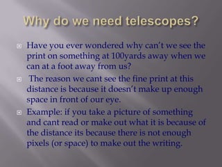 Why do we need telescopes?Have you ever wondered why can’t we see the print on something at 100yards away when we can at a foot away from us? The reason we cant see the fine print at this distance is because it doesn’t make up enough space in front of our eye. Example: if you take a picture of something and cant read or make out what it is because of the distance its because there is not enough pixels (or space) to make out the writing.