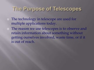 The Purpose of TelescopesThe technology in telescope are used for multiple applications today. The reason we use telescopes is to observe and retain information about something without getting ourselves involved, waste time, or if it is out of reach.