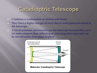Catadioptric TelescopeCombines a combination of mirrors and lensesThey have a higher margin of error due to more pieces involved in the telescopeA lot of armature astronomers use the telescope because they are a lot more compact than reflecting or refracting telescopes and can be moved easier from place to place