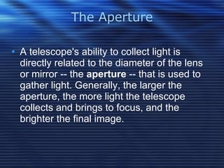 The Aperture A telescope's ability to collect light is directly related to the diameter of the lens or mirror -- the  aperture  -- that is used to gather light. Generally, the larger the aperture, the more light the telescope collects and brings to focus, and the brighter the final image.  