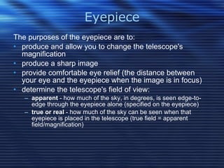 Eyepiece The purposes of the eyepiece are to:  produce and allow you to change the telescope's magnification  produce a sharp image  provide comfortable eye relief (the distance between your eye and the eyepiece when the image is in focus)  determine the telescope's field of view:  apparent  - how much of the sky, in degrees, is seen edge-to-edge through the eyepiece alone (specified on the eyepiece)  true or real  - how much of the sky can be seen when that eyepiece is placed in the telescope (true field = apparent field/magnification)  