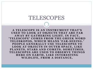 A TELESCOPE IS AN INSTRUMENT THAT'S
USED TO LOOK AT OBJECTS THAT ARE FAR
AWAY BY GATHERING LIGHT. IN FACT,
'TELESCOPE' COMES FROM THE GREEK WORD
TELESKOPOS, WHICH MEANS 'FAR-SEEING.'
PEOPLE GENERALLY USE TELESCOPES TO
LOOK AT OBJECTS IN OUTER SPACE, LIKE
PLANETS, STARS AND COMETS. SOMETIMES,
TELESCOPES ARE USED TO OBSERVE THINGS
HERE ON EARTH, LIKE INTERESTING
WILDLIFE, FROM A DISTANCE.
TELESCOPES
 