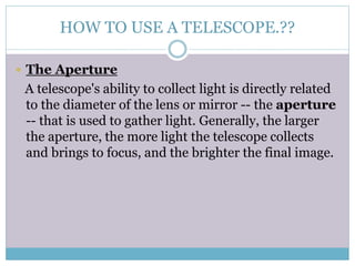 HOW TO USE A TELESCOPE.??
 The Aperture
A telescope's ability to collect light is directly related
to the diameter of the lens or mirror -- the aperture
-- that is used to gather light. Generally, the larger
the aperture, the more light the telescope collects
and brings to focus, and the brighter the final image.
 