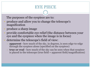 EYE PIECE
The purposes of the eyepiece are to:
 produce and allow you to change the telescope's
magnification
 produce a sharp image
 provide comfortable eye relief (the distance between your
eye and the eyepiece when the image is in focus)
 determine the telescope's field of view:
 apparent - how much of the sky, in degrees, is seen edge-to-edge
through the eyepiece alone (specified on the eyepiece)
 true or real - how much of the sky can be seen when that eyepiece
is placed in the telescope (true field = apparent field/magnification)
 