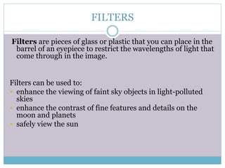 FILTERS
Filters are pieces of glass or plastic that you can place in the
barrel of an eyepiece to restrict the wavelengths of light that
come through in the image.
Filters can be used to:
 enhance the viewing of faint sky objects in light-polluted
skies
 enhance the contrast of fine features and details on the
moon and planets
 safely view the sun
 