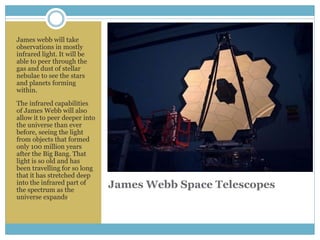 James Webb Space Telescopes
James webb will take
observations in mostly
infrared light. It will be
able to peer through the
gas and dust of stellar
nebulae to see the stars
and planets forming
within.
The infrared capabilities
of James Webb will also
allow it to peer deeper into
the universe than ever
before, seeing the light
from objects that formed
only 100 million years
after the Big Bang. That
light is so old and has
been travelling for so long
that it has stretched deep
into the infrared part of
the spectrum as the
universe expands.
 