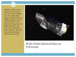 Wide Field Infrared Survey
Telescope
WFIRST will be able to
capture 100 times the
area of sky that Hubble
can view, with single
images containing over a
million galaxies, and it
will have close to the
same resolving power as
Hubble thanks to the
same type of adaptive
optics as GMT—the first
time such technology
will be used in space.
 