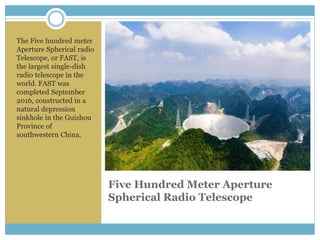 Five Hundred Meter Aperture
Spherical Radio Telescope
The Five hundred meter
Aperture Spherical radio
Telescope, or FAST, is
the largest single-dish
radio telescope in the
world. FAST was
completed September
2016, constructed in a
natural depression
sinkhole in the Guizhou
Province of
southwestern China.
 