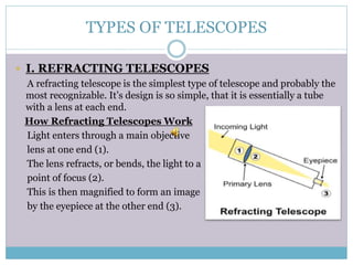 TYPES OF TELESCOPES
 I. REFRACTING TELESCOPES
A refracting telescope is the simplest type of telescope and probably the
most recognizable. It’s design is so simple, that it is essentially a tube
with a lens at each end.
How Refracting Telescopes Work
Light enters through a main objective
lens at one end (1).
The lens refracts, or bends, the light to a
point of focus (2).
This is then magnified to form an image
by the eyepiece at the other end (3).
 