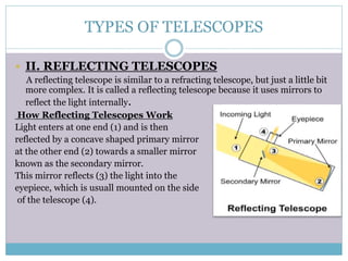 TYPES OF TELESCOPES
 II. REFLECTING TELESCOPES
A reflecting telescope is similar to a refracting telescope, but just a little bit
more complex. It is called a reflecting telescope because it uses mirrors to
reflect the light internally.
How Reflecting Telescopes Work
Light enters at one end (1) and is then
reflected by a concave shaped primary mirror
at the other end (2) towards a smaller mirror
known as the secondary mirror.
This mirror reflects (3) the light into the
eyepiece, which is usuall mounted on the side
of the telescope (4).
 