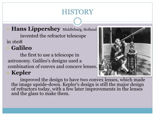 HISTORY
 Hans Lippershey Middleburg, Holland
invented the refractor telescope
in 1608
 Galileo
the first to use a telescope in
astronomy. Galileo's designs used a
combination of convex and concave lenses.
 Kepler
improved the design to have two convex lenses, which made
the image upside-down. Kepler's design is still the major design
of refractors today, with a few later improvements in the lenses
and the glass to make them.
 