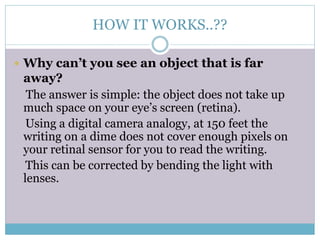 HOW IT WORKS..??
 Why can’t you see an object that is far
away?
The answer is simple: the object does not take up
much space on your eye’s screen (retina).
Using a digital camera analogy, at 150 feet the
writing on a dime does not cover enough pixels on
your retinal sensor for you to read the writing.
This can be corrected by bending the light with
lenses.
 