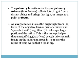 • The primary lens (in refractors) or primary
mirror (in reflectors) collects lots of light from a
distant object and brings that light, or image, to a
point or focus.
• An eyepiece lens takes the bright light from the
focus of the objective lens or primary mirror and
"spreads it out" (magnifies it) to take up a large
portion of the retina. This is the same principle
that a magnifying glass (lens) uses; it takes a small
image on the paper and spreads it out over the
retina of your eye so that it looks big.
 