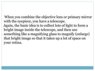 When you combine the objective lens or primary mirror
with the eyepiece, you have a telescope.
Again, the basic idea is to collect lots of light to form a
bright image inside the telescope, and then use
something like a magnifying glass to magnify (enlarge)
that bright image so that it takes up a lot of space on
your retina.
 