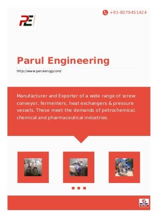 +91-8079451424
Parul Engineering
http://www.parulengg.com/
Manufacturer and Exporter of a wide range of screw
conveyor, fermenters, heat exchangers & pressure
vessels. These meet the demands of petrochemical,
chemical and pharmaceutical industries.
 