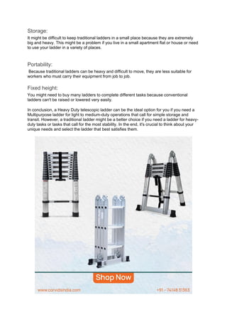 Storage:
It might be difficult to keep traditional ladders in a small place because they are extremely
big and heavy. This might be a problem if you live in a small apartment flat or house or need
to use your ladder in a variety of places.
Portability:
Because traditional ladders can be heavy and difficult to move, they are less suitable for
workers who must carry their equipment from job to job.
Fixed height:
You might need to buy many ladders to complete different tasks because conventional
ladders can't be raised or lowered very easily.
In conclusion, a Heavy Duty telescopic ladder can be the ideal option for you if you need a
Multipurpose ladder for light to medium-duty operations that call for simple storage and
transit. However, a traditional ladder might be a better choice if you need a ladder for heavy-
duty tasks or tasks that call for the most stability. In the end, it's crucial to think about your
unique needs and select the ladder that best satisfies them.
 