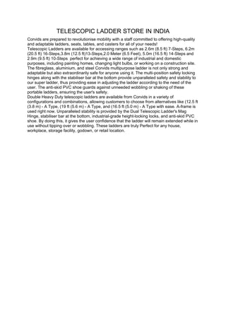 TELESCOPIC LADDER STORE IN INDIA
Corvids are prepared to revolutionise mobility with a staff committed to offering high-quality
and adaptable ladders, seats, tables, and casters for all of your needs!
Telescopic Ladders are available for accessing ranges such as 2.6m (8.5 ft) 7-Steps, 6.2m
(20.5 ft) 16-Steps,3.8m (12.5 ft)13-Steps,2.0 Meter (6.5 Feet), 5.0m (16.5 ft) 14-Steps and
2.9m (9.5 ft) 10-Steps perfect for achieving a wide range of industrial and domestic
purposes, including painting homes, changing light bulbs, or working on a construction site.
The fibreglass, aluminium, and steel Corvids multipurpose ladder is not only strong and
adaptable but also extraordinarily safe for anyone using it. The multi-position safety locking
hinges along with the stabiliser bar at the bottom provide unparalleled safety and stability to
our super ladder, thus providing ease in adjusting the ladder according to the need of the
user. The anti-skid PVC shoe guards against unneeded wobbling or shaking of these
portable ladders, ensuring the user's safety.
Double Heavy Duty telescopic ladders are available from Corvids in a variety of
configurations and combinations, allowing customers to choose from alternatives like (12.5 ft
(3.8 m) - A Type, (19 ft (5.6 m) - A Type, and (16.5 ft (5.0 m) - A Type with ease. A-frame is
used right now. Unparalleled stability is provided by the Dual Telescopic Ladder's Mag
Hinge, stabiliser bar at the bottom, industrial-grade height-locking locks, and anti-skid PVC
shoe. By doing this, it gives the user confidence that the ladder will remain extended while in
use without tipping over or wobbling. These ladders are truly Perfect for any house,
workplace, storage facility, godown, or retail location.
 