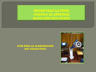 PAGAR VALE LA PENA
          CUANDO SE APRENDE
          ALGO QUE NOS GUSTA




GUÍA PARA LA ELABORACIÓN
     DEL TELESCOPIO.
 