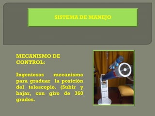 SISTEMA DE MANEJO




MECANISMO DE
CONTROL:

Ingeniosos    mecanismo
para graduar la posición
del telescopio. (Subir y
bajar, con giro de 360
grados.
 