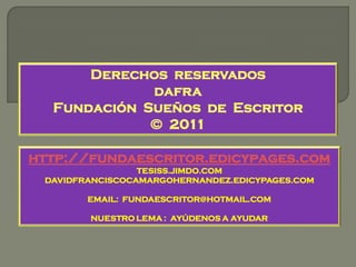Derechos reservados
             dafra
  Fundación Sueños de Escritor
             © 2011

http://fundaescritor.edicypages.com
                 TESISS.JIMDO.COM
 DAVIDFRANCISCOCAMARGOHERNANDEZ.EDICYPAGES.COM

        EMAIL: FUNDAESCRITOR@HOTMAIL.COM

        NUESTRO LEMA : AYÚDENOS A AYUDAR
 