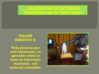 ¿ A QUIEN NO LE INTERESA
        CONTEMPLAR EL UNIVERSO?




     TALLER
   DIRIGIDO A:

 Toda persona que
esté interesada, en
 aprender cómo se
hace un telescopio
  funcional, con
material reciclable.
 