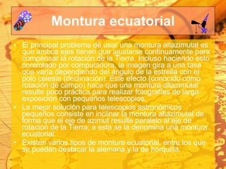 Montura ecuatorial El principal problema de usar una montura altazimutal es que ambos ejes tienen que ajustarse continuamente para compensar la rotación de la Tierra. Incluso haciendo esto controlado por computadora, la imagen gira a una tasa que varía dependiendo del ángulo de la estrella con el polo celeste (declinación). Este efecto (conocido como rotación de campo) hace que una montura altazimutal resulte poco práctica para realizar fotografías de larga exposición con pequeños telescopios. La mejor solución para telescopios astronómicos pequeños consiste en inclinar la montura altazimutal de forma que el eje de azimut resulte paralelo al eje de rotación de la Tierra; a esta se la denomina una montura ecuatorial. Existen varios tipos de montura ecuatorial, entre los que se pueden destacar la alemana y la de horquilla. 
