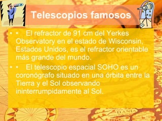 Telescopios famosos • El refractor de 91 cm del Yerkes Observatory en el estado de Wisconsin, Estados Unidos, es el refractor orientable más grande del mundo.  • El telescopio espacial SOHO es un coronógrafo situado en una órbita entre la Tierra y el Sol observando ininterrumpidamente al Sol.  