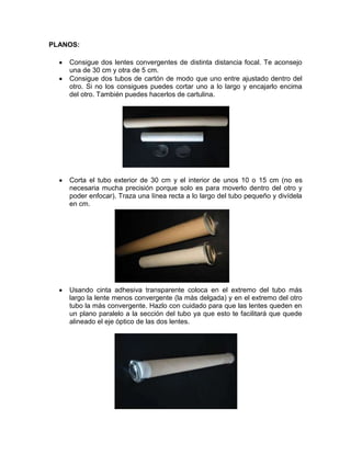 PLANOS:
Consigue dos lentes convergentes de distinta distancia focal. Te aconsejo
una de 30 cm y otra de 5 cm.
Consigue dos tubos de cartón de modo que uno entre ajustado dentro del
otro. Si no los consigues puedes cortar uno a lo largo y encajarlo encima
del otro. También puedes hacerlos de cartulina.
Corta el tubo exterior de 30 cm y el interior de unos 10 o 15 cm (no es
necesaria mucha precisión porque solo es para moverlo dentro del otro y
poder enfocar). Traza una línea recta a lo largo del tubo pequeño y divídela
en cm.
Usando cinta adhesiva transparente coloca en el extremo del tubo más
largo la lente menos convergente (la más delgada) y en el extremo del otro
tubo la más convergente. Hazlo con cuidado para que las lentes queden en
un plano paralelo a la sección del tubo ya que esto te facilitará que quede
alineado el eje óptico de las dos lentes.
 