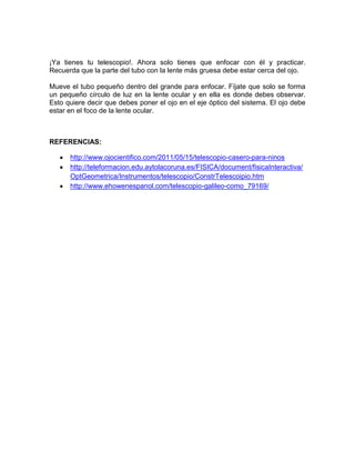 ¡Ya tienes tu telescopio!. Ahora solo tienes que enfocar con él y practicar.
Recuerda que la parte del tubo con la lente más gruesa debe estar cerca del ojo.
Mueve el tubo pequeño dentro del grande para enfocar. Fíjate que solo se forma
un pequeño círculo de luz en la lente ocular y en ella es donde debes observar.
Esto quiere decir que debes poner el ojo en el eje óptico del sistema. El ojo debe
estar en el foco de la lente ocular.
REFERENCIAS:
http://www.ojocientifico.com/2011/05/15/telescopio-casero-para-ninos
http://teleformacion.edu.aytolacoruna.es/FISICA/document/fisicaInteractiva/
OptGeometrica/Instrumentos/telescopio/ConstrTelescoipio.htm
http://www.ehowenespanol.com/telescopio-galileo-como_79169/
 