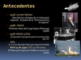 Antecedentes 
 1946: Lyman Spitzer 
Describe las ventajas de un telescopio 
espacial. El padre de la “Astronomía en 
el espacio” 
 1968 : NASA 
Primeras ideas del Large SpaceTelescope 
(1968) 
 1978: NASA y ESA 
Se aprueba el proyecto para la construcción 
del LST 
 1983: 
El LST es llamado Telescopio Espacial Hubble 
 Abril 24 de 1990: STS-31 Discovery 
El Telescopio Espacial Hubble es puesto en 
orbita 
 