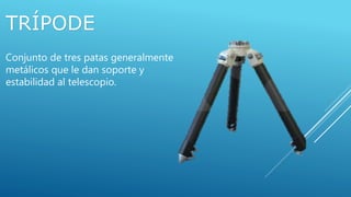 TRÍPODE
Conjunto de tres patas generalmente
metálicos que le dan soporte y
estabilidad al telescopio.