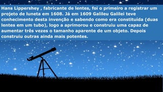 Hans Lippershey , fabricante de lentes, foi o primeiro a registrar um
projeto de luneta em 1608. Já em 1609 Galileu Galilei teve
conhecimento desta invenção e sabendo como era constituída (duas
lentes em um tubo), logo a aprimorou e construiu uma capaz de
aumentar três vezes o tamanho aparente de um objeto. Depois
construiu outras ainda mais potentes.
 