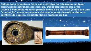 Galileu foi o primeiro a fazer uso científico do telescópio, ao fazer
observações astronômicas com ele. Descobriu assim que a Via
Láctea é composta de uma quantia imensa de estrelas (e não era uma
"emanação" como se pensava até essa época), descobriu ainda os
satélites de Júpiter, as montanhas e crateras da Lua.
 