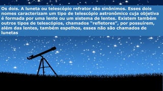 Os dois. A luneta ou telescópio refrator são sinônimos. Esses dois
nomes caracterizam um tipo de telescópio astronômico cuja objetiva
é formada por uma lente ou um sistema de lentes. Existem também
outros tipos de telescópios, chamados “refletores”, por possuírem,
além das lentes, também espelhos, esses não são chamados de
lunetas
 