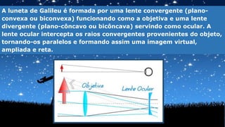 A luneta de Galileu é formada por uma lente convergente (plano-
convexa ou biconvexa) funcionando como a objetiva e uma lente
divergente (plano-côncavo ou bicôncava) servindo como ocular. A
lente ocular intercepta os raios convergentes provenientes do objeto,
tornando-os paralelos e formando assim uma imagem virtual,
ampliada e reta.
 