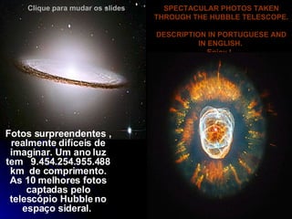 SPECTACULAR PHOTOS TAKEN THROUGH THE HUBBLE TELESCOPE.  DESCRIPTION IN PORTUGUESE AND IN ENGLISH.  Enjoy !    Fotos surpreendentes , realmente difíceis de imaginar. Um ano luz tem     9.454.254.955.488  km  de comprimento.   As 10 melhores fotos captadas pelo telescópio Hubble no espaço sideral.   Clique para mudar os slides 