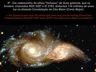 9º - Um redemoinho de olhos "furiosos" de duas galáxias, que se fundem, chamadas NGC 2207 e IC 2163, distantes 114 milhões de anos luz na distante Constelação do Cão Maior (Canis Major).  (- The glowering eyes from 114 million light years away are the swirling cores of two merging galaxies called NGC 2207 and IC 2163 in the distant Canis Major constellation.)   