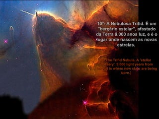 10º- A Nebulosa Trifid. É um "berçário estelar", afastado da Terra 9.000 anos luz, e é o lugar onde nascem as novas estrelas.  (- The Trifid Nebula. A 'stellar nursery', 9.000 light years from here, it is where new stars are being born.)    