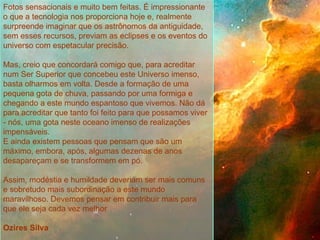   Fotos sensacionais e muito bem feitas. É impressionante o que a tecnologia nos proporciona hoje e, realmente surpreende imaginar que os astrônomos da antiguidade, sem esses recursos, previam as eclipses e os eventos do universo com espetacular precisão.   Mas, creio que concordará comigo que, para acreditar num Ser Superior que concebeu este Universo imenso, basta olharmos em volta. Desde a formação de uma pequena gota de chuva, passando por uma formiga e chegando a este mundo espantoso que vivemos. Não dá para acreditar que tanto foi feito para que possamos viver - nós, uma gota neste oceano imenso de realizações impensáveis. E ainda existem pessoas que pensam que são um máximo, embora, após, algumas dezenas de anos desapareçam e se transformem em pó.   Assim, modéstia e humildade deveriam ser mais comuns e sobretudo mais subordinação a este mundo maravilhoso. Devemos pensar em contribuir mais para que ele seja cada vez melhor   Ozires Silva 