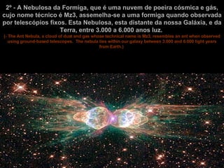 2º - A Nebulosa da Formiga, que é uma nuvem de poeira cósmica e gás, cujo nome técnico é Mz3, assemelha-se a uma formiga quando observada por telescópios fixos. Esta Nebulosa, esta distante da nossa Galáxia, e da Terra, entre 3.000 a 6.000 anos luz.   (- The Ant Nebula, a cloud of dust and gas whose technical name is Mz3, resembles an ant when observed using ground-based telescopes.  The nebula lies within our galaxy between 3.000 and 6.000 light years from Earth.)   