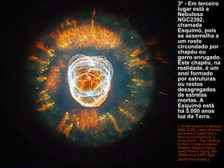 3º - Em terceiro lugar está a Nebulosa NGC2392, chamada Esquimó, pois se assemelha a um rosto circundado por chapéu ou gorro enrugado. Este chapéu, na realidade, é um anel formado por estruturas ou restos desagregados de estrelas mortas. A Esquimó está há 5.000 anos luz da Terra.   (- In third place is Nebula NGC 2392, called Eskimo because it looks like a face surrounded by a furry hood.  The hood is, in fact, a ring of comet-shaped objects flying away from a dying star.  Eskimo is 5.000 light years from Earth.)   