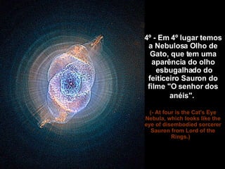 4º - Em 4º lugar temos a Nebulosa Olho de Gato, que tem uma aparência do olho  esbugalhado do feiticeiro Sauron do filme "O senhor dos anéis".   (- At four is the Cat's Eye Nebula, which looks like the eye of disembodied sorcerer Sauron from Lord of the Rings.)     
