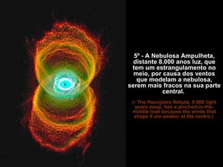 5º - A Nebulosa Ampulheta, distante 8.000 anos luz, que tem um estrangulamento no meio, por causa dos ventos que modelam a nebulosa, serem mais fracos na sua parte central.  (- The Hourglass Nebula, 8.000 light years away, has a pinched-in-the-middle look because the winds that shape it are weaker at the centre.)   