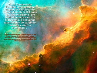 7º - A Tempestade Perfeita, uma pequena região da Nebulosa do Cisne, distante 5.500 anos luz; descrita como "um borbulhante oceano de hidrogênio, e pequenas quantidades de oxigênio, enxofre e outros elementos".    (- The Perfect Storm, a small region in the Swan Nebula, 5.500 light years away,  described as a 'bubbly ocean of hydrogen and small amounts of oxygen, sulphur and other elements'.)    