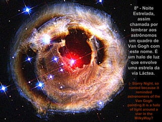 8º - Noite Estrelada, assim chamada por lembrar aos astrônomos um quadro de Van Gogh com este nome. É um halo de luz que envolve uma estrela da via Láctea.  (- Starry Night, so named because it reminded astronomers of the Van Gogh painting.It is a halo of light around a star in the MilkyWay? 